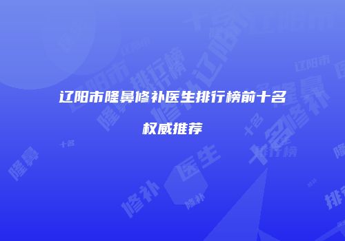 辽阳市隆鼻修补医生排行榜前十名权威推荐