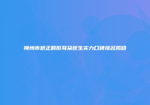 朔州市矫正畸形耳朵医生实力口碑排名揭晓