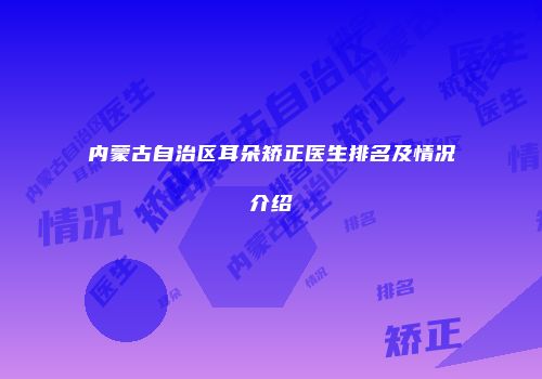 内蒙古自治区耳朵矫正医生排名及情况介绍