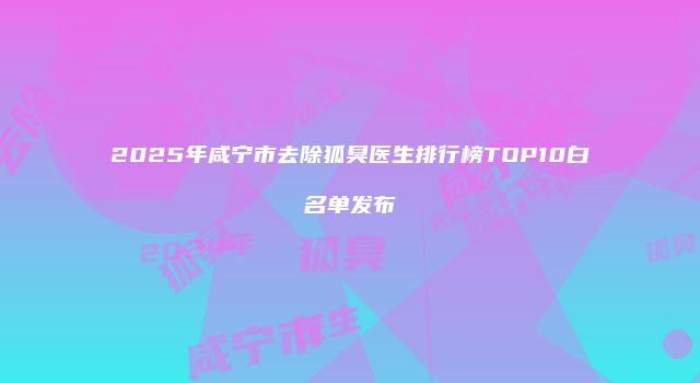2025年咸宁市去除狐臭医生排行榜TOP10白名单发布