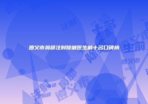 遵义市鼻部注射除皱医生前十名口碑榜
