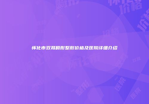 怀化市双耳畸形整形价格及医院详细介绍