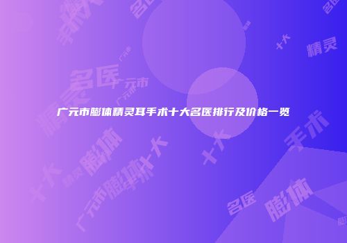 广元市膨体精灵耳手术十大名医排行及价格一览