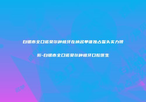 白银市全口诺贝尔种植牙在榜名单谁独占鳌头实力领衔-白银市全口诺贝尔种植牙口腔医生