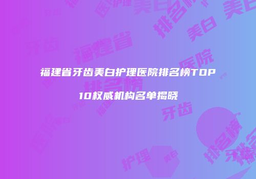 福建省牙齿美白护理医院排名榜TOP10权威机构名单揭晓