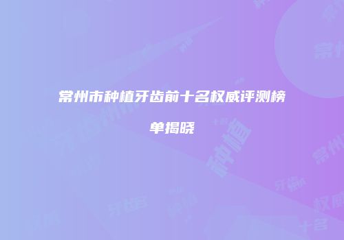 常州市种植牙齿前十名权威评测榜单揭晓