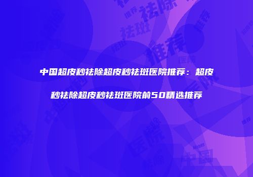 中国超皮秒祛除超皮秒祛斑医院推荐：超皮秒祛除超皮秒祛斑医院前50精选推荐