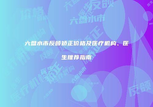 六盘水市反颌矫正价格及医疗机构、医生推荐指南