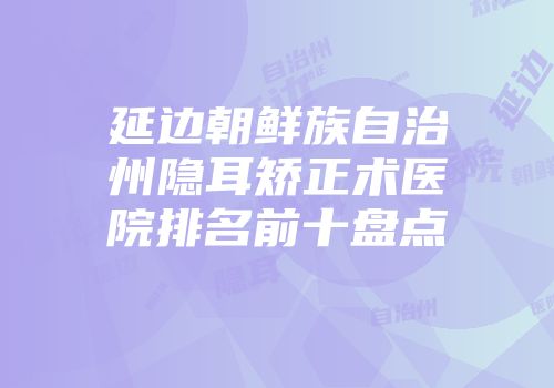 延边朝鲜族自治州隐耳矫正术医院排名前十盘点