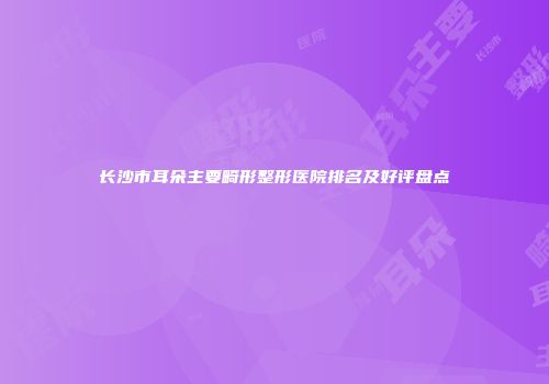 长沙市耳朵主要畸形整形医院排名及好评盘点