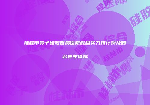 桂林市鼻子硅胶隆鼻医院综合实力排行榜及知名医生推荐