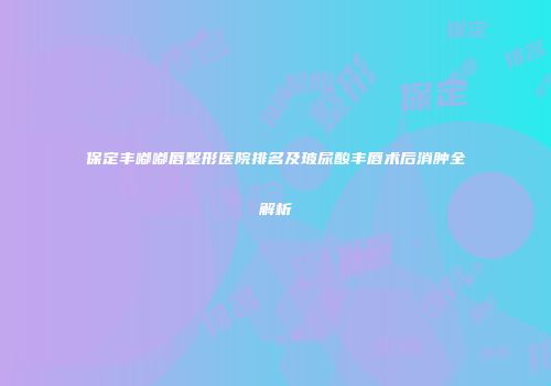 保定丰嘟嘟唇整形医院排名及玻尿酸丰唇术后消肿全解析