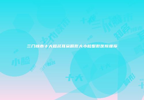 三门峡市十大知名耳朵畸形大小脸整形医院推荐