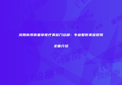 沈阳市浑南釜帝医疗美容门诊部：专业整形美容医院全面介绍
