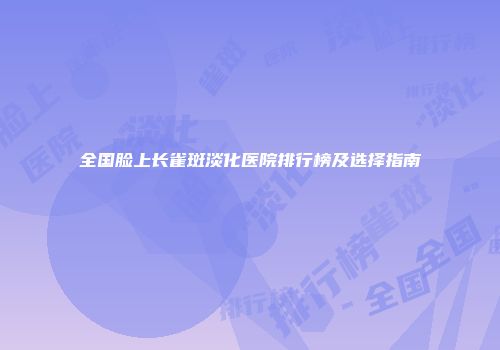 全国脸上长雀斑淡化医院排行榜及选择指南