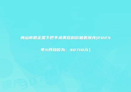 舟山市矫正歪下巴手术美容科价格表曝光(2025年5月均价为：30710元）
