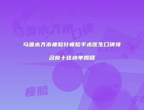 乌鲁木齐市瘦脸针瘦脸手术医生口碑排名前十佳榜单揭晓