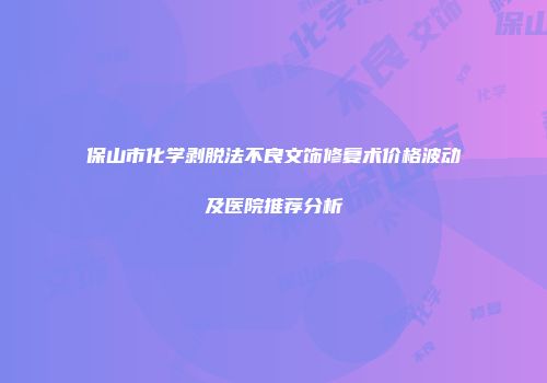 保山市化学剥脱法不良文饰修复术价格波动及医院推荐分析