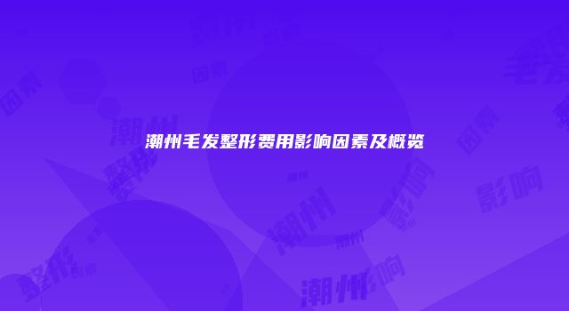 潮州毛发整形费用影响因素及概览
