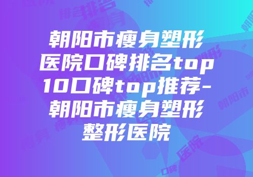 朝阳市瘦身塑形医院口碑排名top10口碑top推荐-朝阳市瘦身塑形整形医院