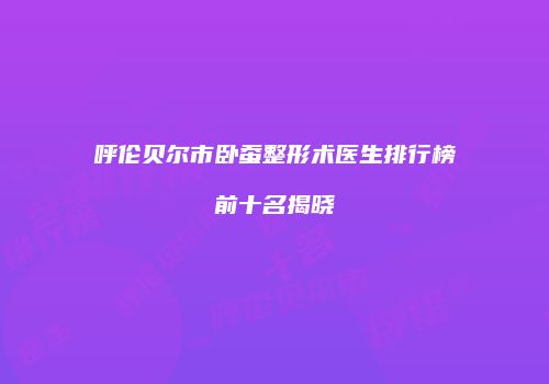 呼伦贝尔市卧蚕整形术医生排行榜前十名揭晓