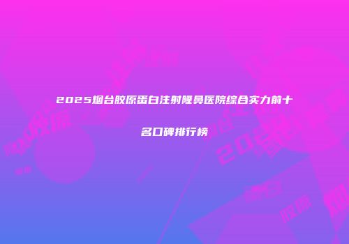 2025烟台胶原蛋白注射隆鼻医院综合实力前十名口碑排行榜