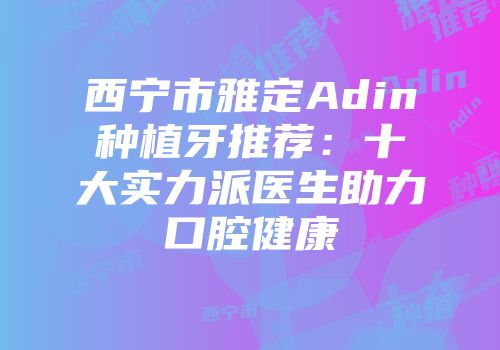 西宁市雅定Adin种植牙推荐：十大实力派医生助力口腔健康