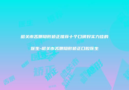 韶关市舌侧隐形矫正推荐十个口碑好实力佳的医生-韶关市舌侧隐形矫正口腔医生