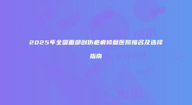 2025年全国面部创伤疤痕修复医院排名及选择指南