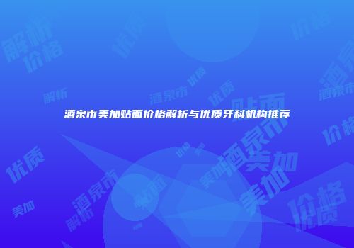 酒泉市美加贴面价格解析与优质牙科机构推荐