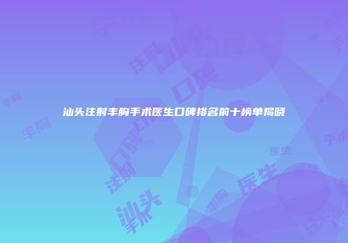 汕头注射丰胸手术医生口碑排名前十榜单揭晓