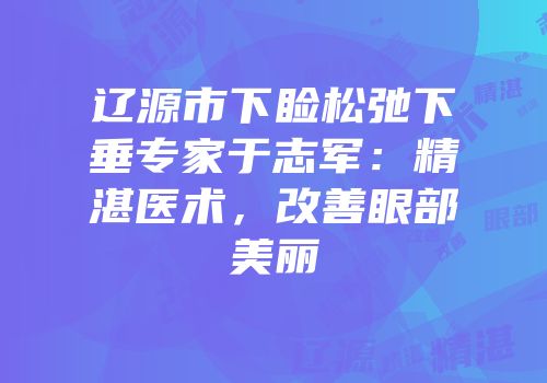 辽源市下睑松弛下垂专家于志军：精湛医术，改善眼部美丽
