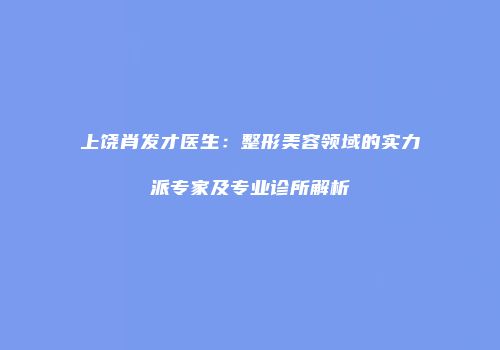 上饶肖发才医生：整形美容领域的实力派专家及专业诊所解析
