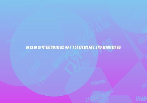 2025年铜陵市修补门牙价格及口腔机构推荐