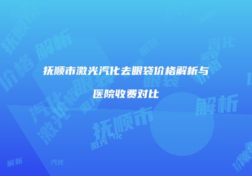 抚顺市激光汽化去眼袋价格解析与医院收费对比
