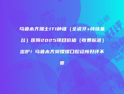 乌鲁木齐瑞士ITI种植（全瓷牙+纯钛基台）医院2025项目价格（收费标准）出炉！乌鲁木齐樊媛媛口腔诊所好评不贵
