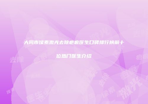 大同市像素激光去除疤痕医生口碑排行榜前十位热门医生介绍