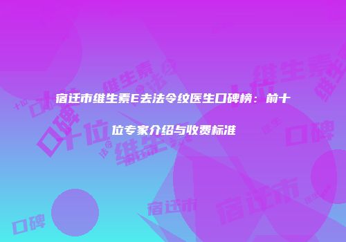 宿迁市维生素E去法令纹医生口碑榜：前十位专家介绍与收费标准