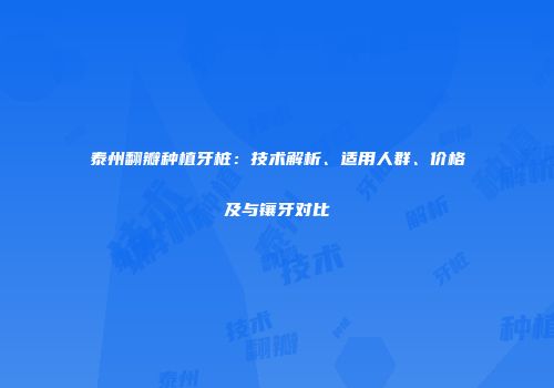 泰州翻瓣种植牙桩：技术解析、适用人群、价格及与镶牙对比
