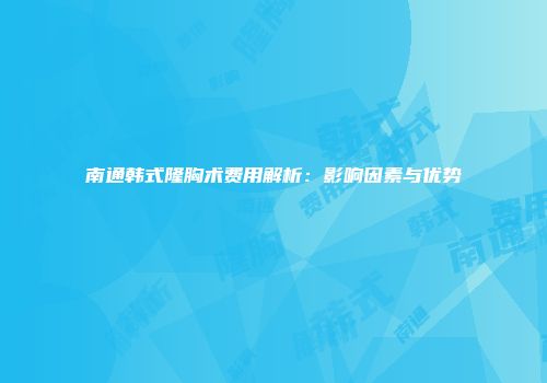 南通韩式隆胸术费用解析：影响因素与优势