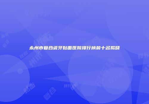 永州市复合瓷牙贴面医院排行榜前十名揭晓