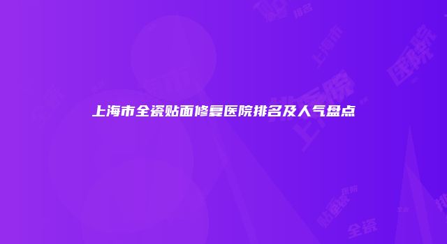 上海市全瓷贴面修复医院排名及人气盘点