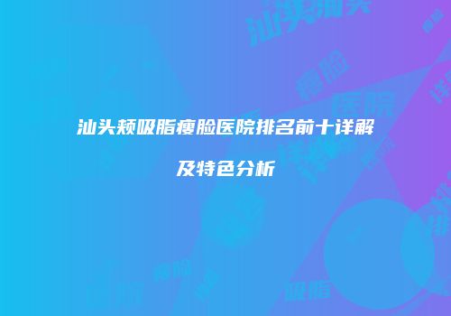 汕头颊吸脂瘦脸医院排名前十详解及特色分析