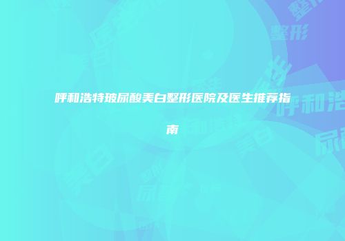 呼和浩特玻尿酸美白整形医院及医生推荐指南