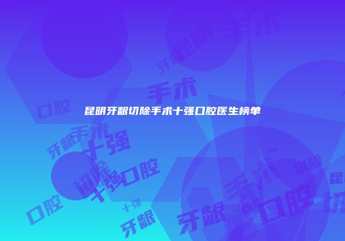 昆明牙龈切除手术十强口腔医生榜单