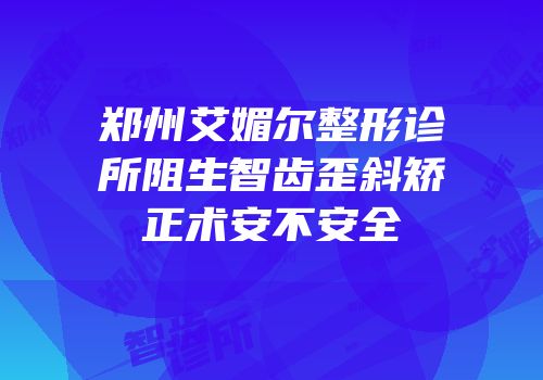 郑州艾媚尔整形诊所阻生智齿歪斜矫正术安不安全