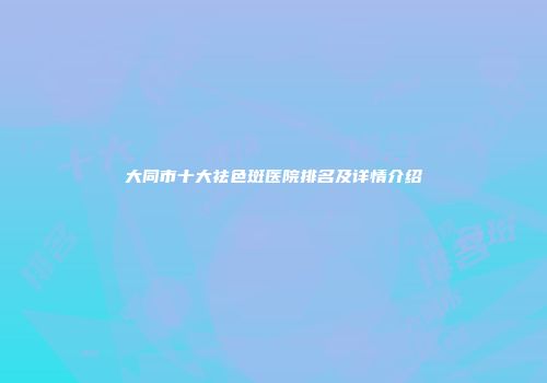 大同市十大祛色斑医院排名及详情介绍