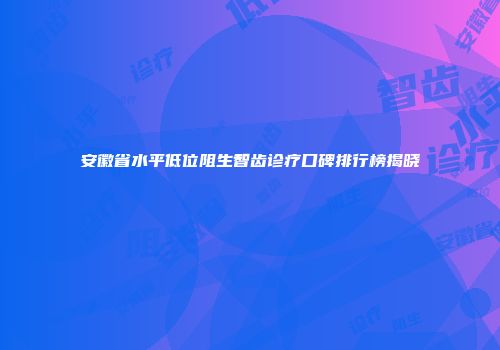 安徽省水平低位阻生智齿诊疗口碑排行榜揭晓