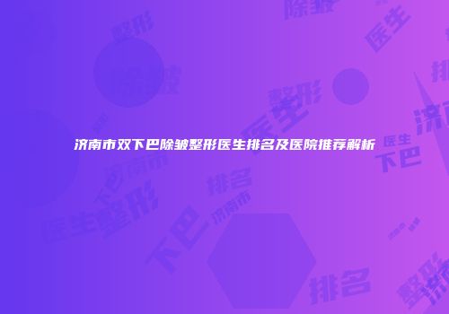 济南市双下巴除皱整形医生排名及医院推荐解析