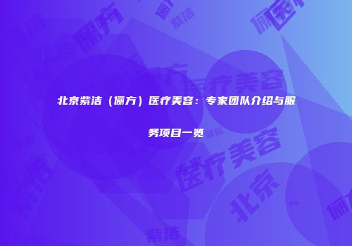 北京紫洁（俪方）医疗美容：专家团队介绍与服务项目一览